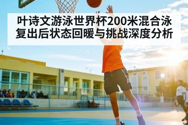 叶诗文游泳世界杯200米混合泳复出后状态回暖与挑战深度分析