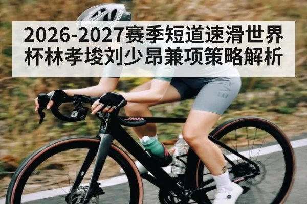 2026-2027赛季短道速滑世界杯林孝埈刘少昂兼项策略解析