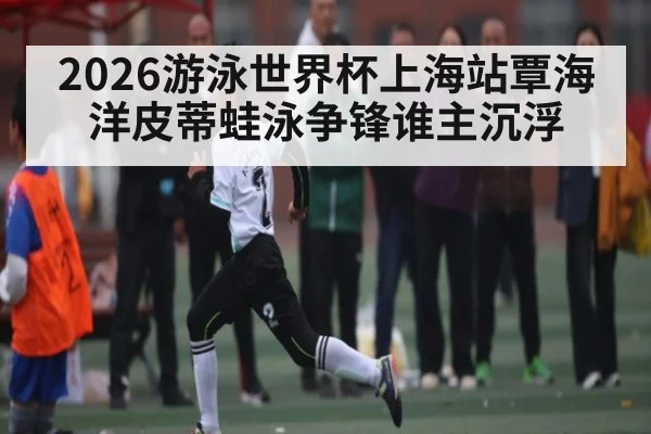 2026游泳世界杯上海站覃海洋皮蒂蛙泳争锋谁主沉浮