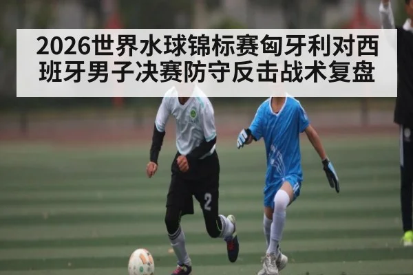 2026世界水球锦标赛匈牙利对西班牙男子决赛防守反击战术复盘